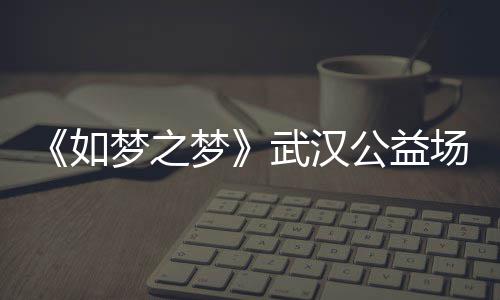 梦之梦梦之梦巡演如容 如公益武汉1央场阵华版时间