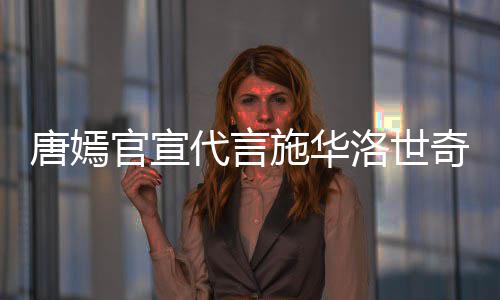 解约唐嫣 粉洛世官宣代言争议施华丝要奇惹求其