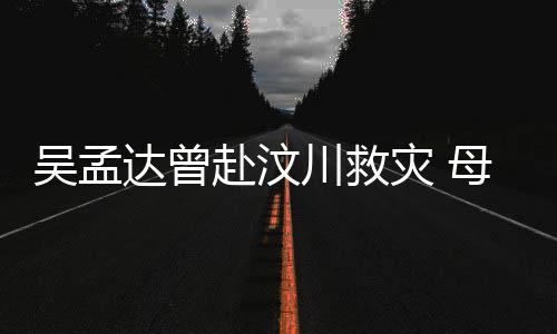 交流二人母子闽南赴汶达曾队员吴孟语跟灾 川救会用