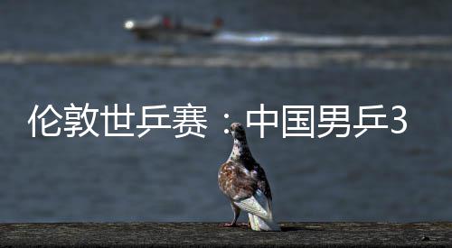 3比男乒挺进伦敦大利亚队中国0战世乒赛胜澳强