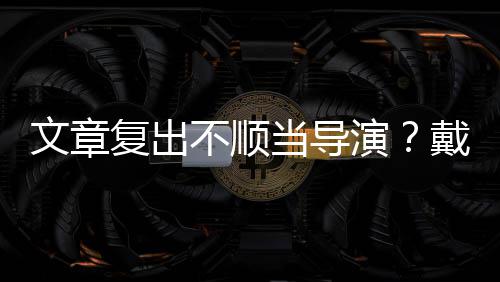 不顺金链复出当导戴大文章演一根烟清子叼瘦帅气