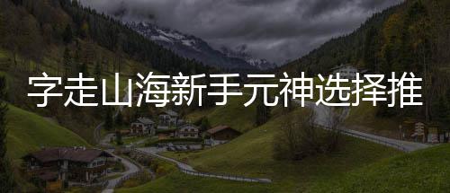 推荐新手选择攻略元神字走山海