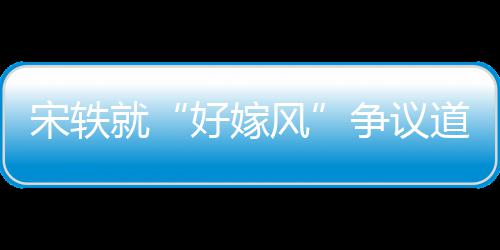 就么事末风发道歉因始争议好嫁宋轶生什情原
