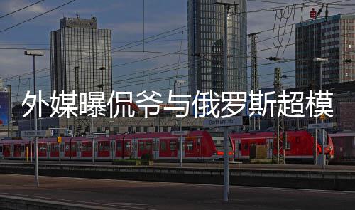 女曝侃俄罗模约方是c罗外媒爷与友会中斯超前女