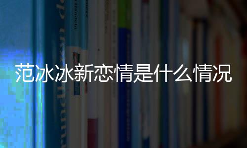 冰新冰结么情吗范冰范冰恋情婚了是什况
