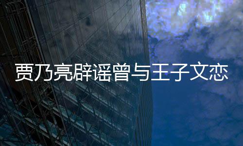 并同年贾乃居6亮辟恋爱到此为止谣曾与王子文