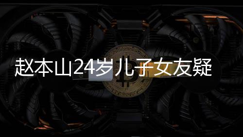 女友儿子头白纤细染一发光 疑曝赵本山24岁身材